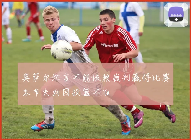 奥萨尔坦言不能依赖裁判赢得比赛末节失利因投篮不准