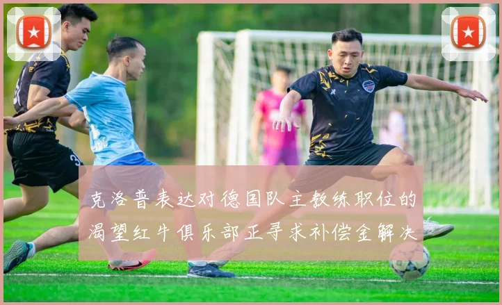 克洛普表达对德国队主教练职位的渴望红牛俱乐部正寻求补偿金解决方案