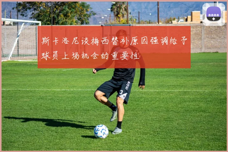斯卡洛尼谈梅西替补原因强调给予球员上场机会的重要性