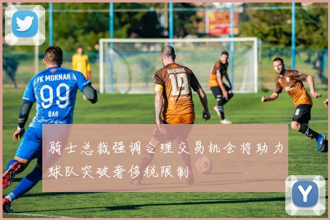 骑士总裁强调合理交易机会将助力球队突破奢侈税限制