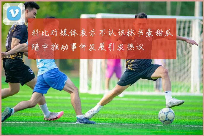 科比对媒体表示不认识林书豪甜瓜暗中推动事件发展引发热议