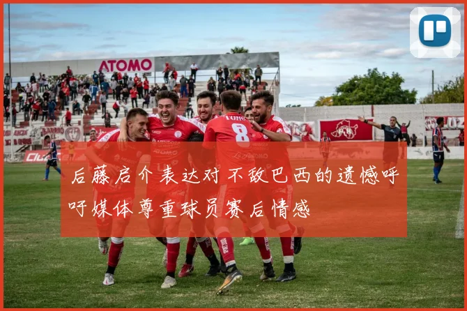后藤启介表达对不敌巴西的遗憾呼吁媒体尊重球员赛后情感