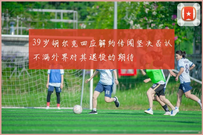 39岁胡尔克回应解约传闻坚决否认不满外界对其退役的期待