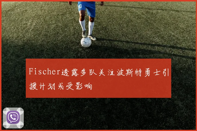 Fischer透露多队关注波斯特勇士引援计划或受影响