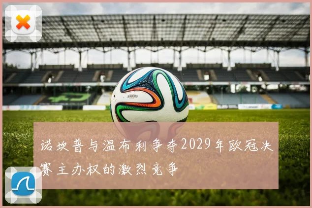 诺坎普与温布利争夺2029年欧冠决赛主办权的激烈竞争