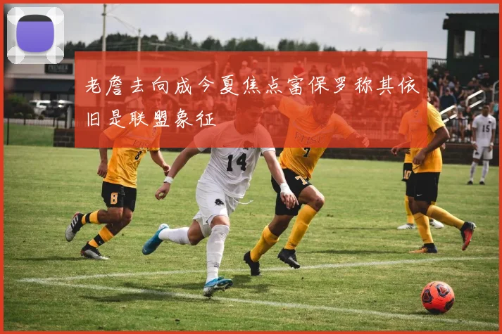 老詹去向成今夏焦点富保罗称其依旧是联盟象征