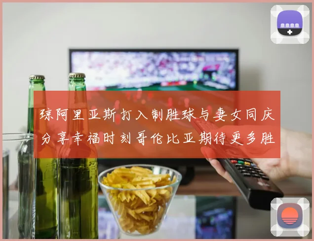琼阿里亚斯打入制胜球与妻女同庆分享幸福时刻哥伦比亚期待更多胜利