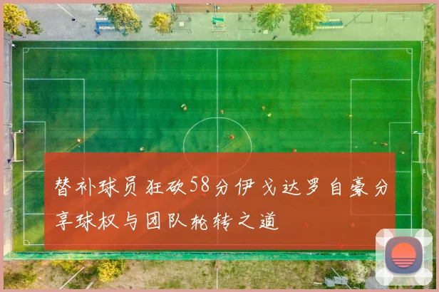 替补球员狂砍58分伊戈达罗自豪分享球权与团队轮转之道
