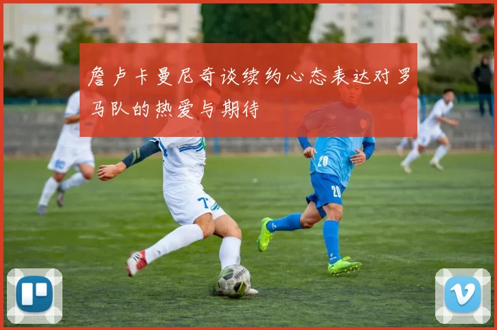 詹卢卡曼尼奇谈续约心态表达对罗马队的热爱与期待
