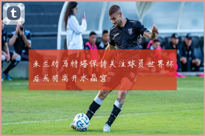 米兰对马特塔保持关注球员世界杯后或将离开水晶宫