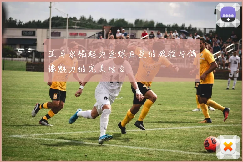 亚马尔崛起为全球巨星的旅程与偶像魅力的完美结合