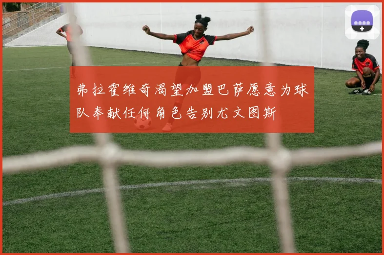 弗拉霍维奇渴望加盟巴萨愿意为球队奉献任何角色告别尤文图斯