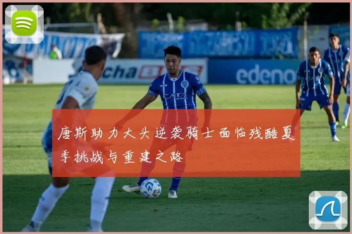 唐斯助力大头逆袭骑士面临残酷夏季挑战与重建之路