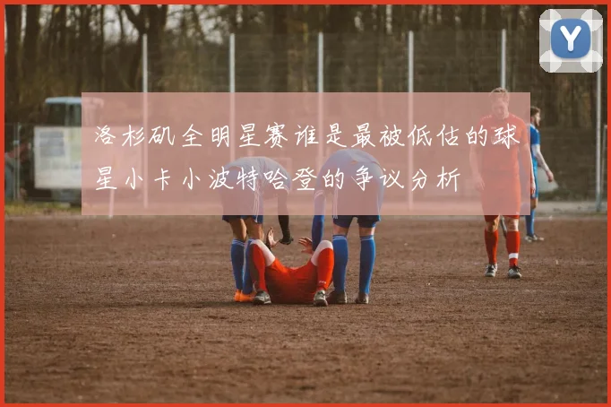 洛杉矶全明星赛谁是最被低估的球星小卡小波特哈登的争议分析
