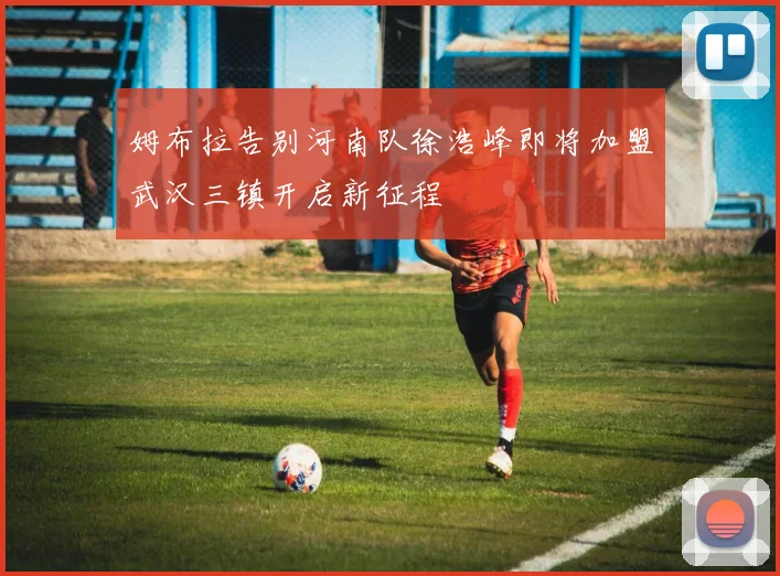 姆布拉告别河南队徐浩峰即将加盟武汉三镇开启新征程