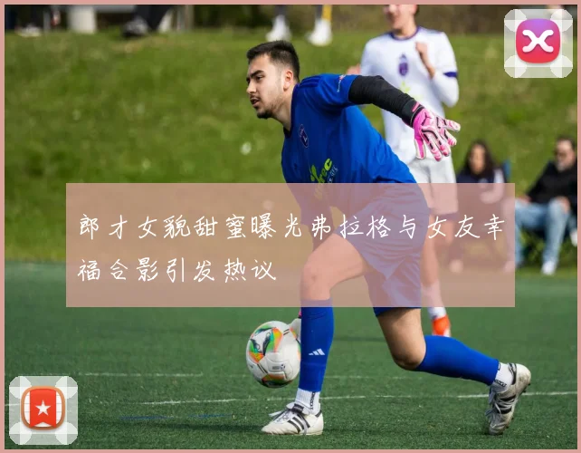 郎才女貌甜蜜曝光弗拉格与女友幸福合影引发热议