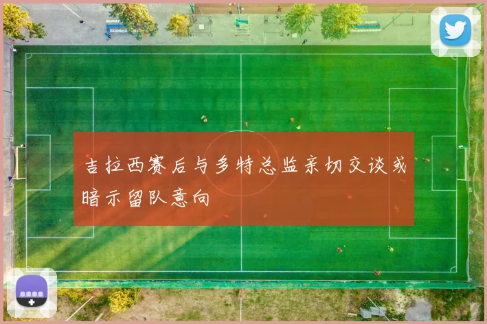吉拉西赛后与多特总监亲切交谈或暗示留队意向