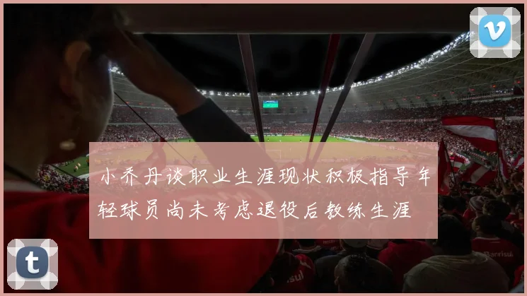 小乔丹谈职业生涯现状积极指导年轻球员尚未考虑退役后教练生涯