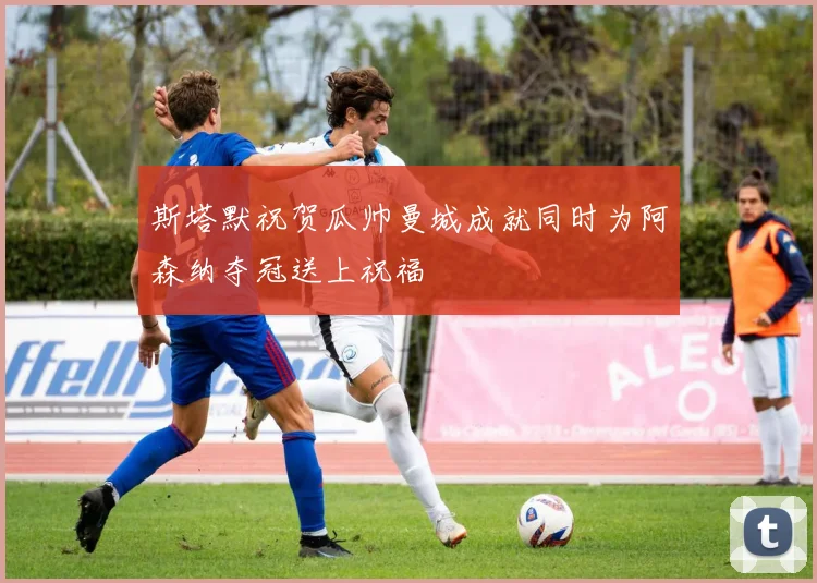 斯塔默祝贺瓜帅曼城成就同时为阿森纳夺冠送上祝福