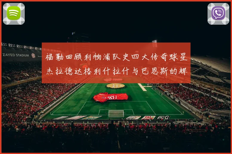 福勒回顾利物浦队史四大传奇球星杰拉德达格利什拉什与巴恩斯的辉煌成就