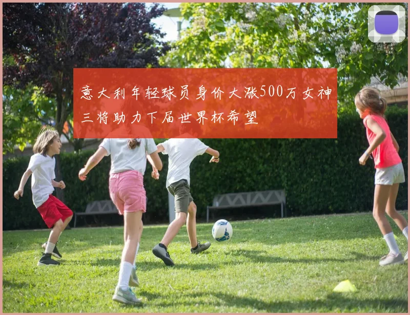 意大利年轻球员身价大涨500万女神三将助力下届世界杯希望