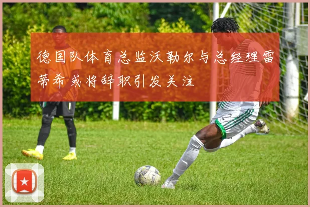 德国队体育总监沃勒尔与总经理雷蒂希或将辞职引发关注