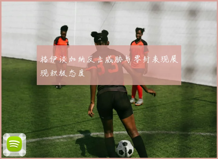 格伊谈加纳反击威胁与零封表现展现积极态度