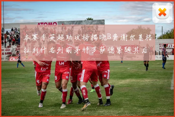 本赛季英超助攻榜揭晓B费谢尔基格拉利什名列前茅特罗萨德紧随其后