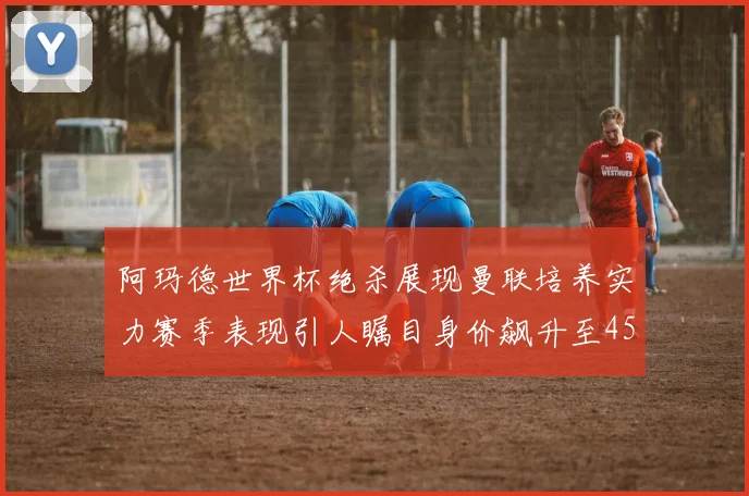 阿玛德世界杯绝杀展现曼联培养实力赛季表现引人瞩目身价飙升至4500万欧
