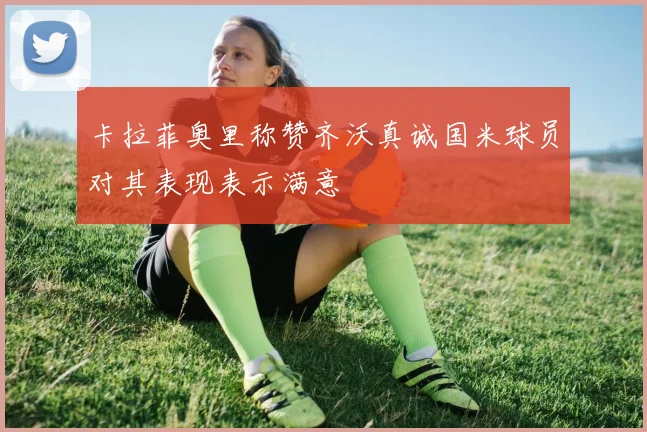 卡拉菲奥里称赞齐沃真诚国米球员对其表现表示满意