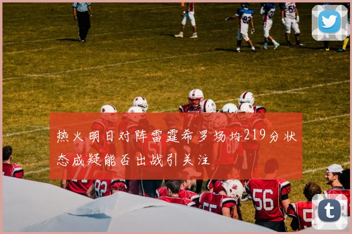 热火明日对阵雷霆希罗场均219分状态成疑能否出战引关注